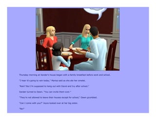 Thursday morning at Xander's house began with a family breakfast before work and school.

"I hear it's going to rain today," Marisa said as she ate her omelet.

"Rain? But I'm supposed to hang out with David and Ivy after school."

Xander turned to Dawn. "You can invite them over."

"They're not allowed to leave their houses except for school," Dawn grumbled.

"Can I come with you?" Joyce looked over at her big sister.

"No!"
 