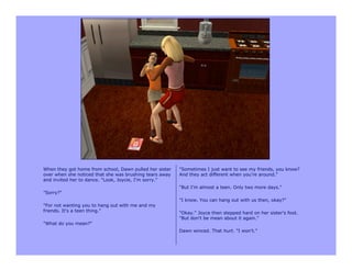 When they got home from school, Dawn pulled her sister   "Sometimes I just want to see my friends, you know?
over when she noticed that she was brushing tears away   And they act different when you're around."
and invited her to dance. "Look, Joycie, I'm sorry."
                                                         "But I'm almost a teen. Only two more days."
"Sorry?"
                                                         "I know. You can hang out with us then, okay?"
"For not wanting you to hang out with me and my
friends. It's a teen thing."                             "Okay." Joyce then stepped hard on her sister's foot.
                                                         "But don't be mean about it again."
"What do you mean?"
                                                         Dawn winced. That hurt. "I won't."
 