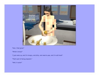 "God, I feel gross!"

"What's wrong?"

"I just woke up, and I'm hungry, and dirty, and need to pee, and I'm still tired!"

"That's part of being pregnant."

"Well, it sucks!"
 