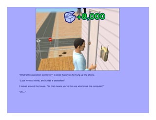 "What's the aspiration points for?" I asked Rupert as he hung up the phone.

"I just wrote a novel, and it was a bestseller!"

I looked around the house. "So that means you're the one who broke the computer?"

"Uh..."
 