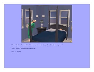 "Rupert!" she called as she felt the contractions speed up. "This baby is coming now!"

"Huh?" Rupert mumbled as he woke up.

"Get up! NOW!"
 