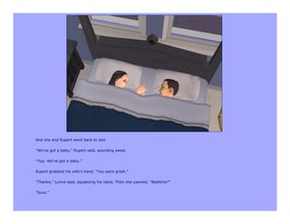 And she and Rupert went back to bed.

"We've got a baby," Rupert said, sounding awed.

"Yup. We've got a baby."

Rupert grabbed his wife's hand. "You were great."

"Thanks," Lynne said, squeezing his hand. Then she yawned. "Bedtime?"

"Sure."
 