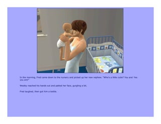 In the morning, Fred came down to the nursery and picked up her new nephew. "Who's a little cutie? You are! Yes
you are!"

Wesley reached his hands out and patted her face, gurgling a bit.

Fred laughed, then got him a bottle.
 