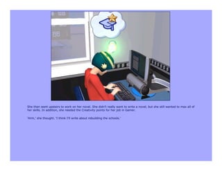 She then went upstairs to work on her novel. She didn't really want to write a novel, but she still wanted to max all of
her skills. In addition, she needed the Creativity points for her job in Gamer.

'Hrm,' she thought. 'I think I'll write about rebuilding the schools.'
 