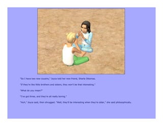 "So I have two new cousins," Joyce told her new friend, Sharla Ottomas.

"If they're like little brothers and sisters, they won't be that interesting."

"What do you mean?"

"I've got three, and they're all really boring."

"Huh," Joyce said, then shrugged. "Well, they'll be interesting when they're older," she said philosophically.
 