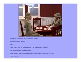 When Marisa came home, she brought Willow with her.

"How are you doing, Willow?"

"Me?"

"Yeah. I heard Anya got married and had a kid. Any interest in marriage?"

"Me?" Willow laughed. "None whatsoever."

Marisa nodded. "Okay, but if you want me to set you up with someone, let me know."

"Thanks, but no."
 