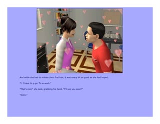 And while she had to initiate their first kiss, it was every bit as good as she had hoped.

"I, I have to g-go. To w-work."

"That's cool," she said, grabbing his hand. "I'll see you soon?"

"Soon."
 