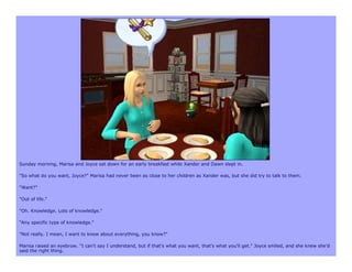 Sunday morning, Marisa and Joyce sat down for an early breakfast while Xander and Dawn slept in.

"So what do you want, Joyce?" Marisa had never been as close to her children as Xander was, but she did try to talk to them.

"Want?"

"Out of life."

"Oh. Knowledge. Lots of knowledge."

"Any specific type of knowledge."

"Not really. I mean, I want to know about everything, you know?"

Marisa raised an eyebrow. "I can't say I understand, but if that's what you want, that's what you'll get." Joyce smiled, and she knew she'd
said the right thing.
 