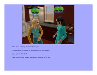 When Dawn woke up, she came downstairs.

"I guess you're old enough to hang out with me now, squirt."

Joyce grinned. "Really?"

Dawn grinned back. "Really. But no more stepping on my feet."
 