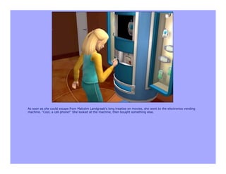 As soon as she could escape from Malcolm Landgraab's long treatise on movies, she went to the electronics vending
machine. "Cool, a cell phone!" She looked at the machine, then bought something else.
 