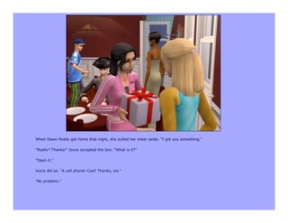 When Dawn finally got home that night, she pulled her sister aside. "I got you something."

"Really? Thanks!" Joyce accepted the box. "What is it?"

"Open it."

Joyce did so. "A cell phone! Cool! Thanks, sis."

"No problem."
 