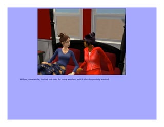 Willow, meanwhile, invited me over for more woohoo, which she desperately wanted.
 