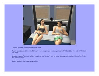 "Do you think we should try for another baby?"

Rupert looked over at his wife. "I thought you were going to work on your career? Will said there's a job in Athletic in
the paper."

Lynne shrugged. "We need to have more than one kid, don't we? I'd rather be pregnant now than later, when I'm in
the higher levels."

Rupert nodded. That made sense to him.
 
