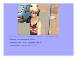 When they finished, Lynne went downstairs for breakfast, then headed out for her first day on the job.

"This costume," she stated emphatically, "is hideous."

"You won't have to be in it for long," I said, trying to console her.

"That's good, because if I did, I might burn the thing."
 