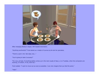 After changing Wesley's diaper, Will headed downstairs.

"Anything worthwhile?" Fred asked as a matter of course as she ate her pancakes.

"There's a job in Art. Not ideal, but..."

"You're going to take it anyway?"

"For now, at least. If anything better comes up in the next couple of days, or on Tuesday, when the computers are
working, I'll switch. If not, this'll do."

Fred nodded. "I want to move out as soon as possible. I can only imagine that you feel the same."

"Yeah."
 