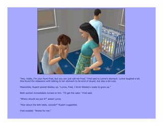 "Hey, kiddo, I'm your Aunt Fred, but you can just call me Fred," Fred said to Lynne's stomach. Lynne laughed a bit.
She found the obsession with talking to her stomach to be kind of stupid, but also a bit cute.

Meanwhile, Rupert picked Wesley up. "Lynne, Fred, I think Wesley's ready to grow up."

Both women immediately turned to him. "I'll get the cake," Fred said.

"Where should we put it?" asked Lynne.

"How about the bills table, outside?" Rupert suggested.

Fred nodded. "Works for me."
 
