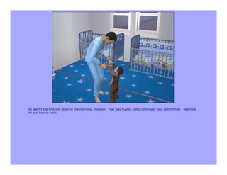 He wasn't the first one down in the morning, however. That was Rupert, who continued - but didn't finish - teaching
his son how to walk.
 