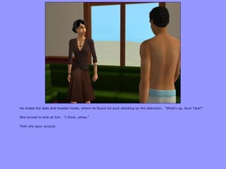 He ended the date and headed inside, where he found his aunt standing by the television. “What‟s up, Aunt Tara?”

She turned to look at him. “I think…whoa.”

Then she spun around.
 