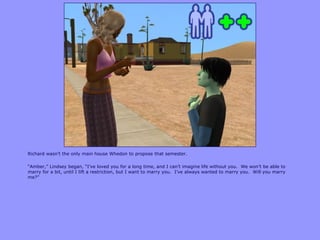 Richard wasn‟t the only main house Whedon to propose that semester.

“Amber,” Lindsey began, “I‟ve loved you for a long time, and I can‟t imagine life without you. We won‟t be able to
marry for a bit, until I lift a restriction, but I want to marry you. I‟ve always wanted to marry you. Will you marry
me?”
 