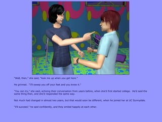 “Well, then,” she said, “look me up when you get here.”

He grinned. “I‟ll sweep you off your feet and you know it.”

“You can try,” she said, echoing their conversation from years before, when she‟d first started college. He‟d said the
same thing then, and she‟d responded the same way.

Not much had changed in almost two years, but that would soon be different, when he joined her at UC Sunnydale.

“I‟ll succeed,” he said confidently, and they smiled happily at each other.
 