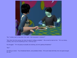 “So,” Lindsey said to Kate later that night, “still interested in Graham?”

“Not when he‟s this young, but when he gets to college, probably.” She turned to look at him. “It‟s my choice,
Lindsey, and if you do anything to him, I will hurt you.”

He shrugged. “I‟m not going to actually do anything, but he‟s getting threatened.”

“But-”

He held up a hand. “You threatened Ramin, and probably Amber. If he can‟t deal with that, he‟s not good enough
for you.”
 