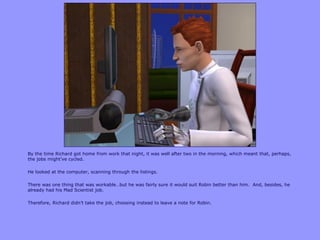 By the time Richard got home from work that night, it was well after two in the morning, which meant that, perhaps,
the jobs might‟ve cycled.

He looked at the computer, scanning through the listings.

There was one thing that was workable…but he was fairly sure it would suit Robin better than him. And, besides, he
already had his Mad Scientist job.

Therefore, Richard didn‟t take the job, choosing instead to leave a note for Robin.
 