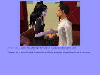 He even went on another date, with the girl the crystal ball listed as his most compatible match.

However, like all of his other dates, it ended when he got bored and stopped showing interest in her or anyone else.
 