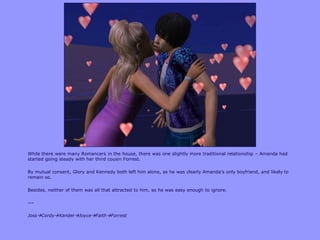 While there were many Romancers in the house, there was one slightly more traditional relationship – Amanda had
started going steady with her third cousin Forrest.

By mutual consent, Glory and Kennedy both left him alone, as he was clearly Amanda‟s only boyfriend, and likely to
remain so.

Besides, neither of them was all that attracted to him, so he was easy enough to ignore.

---

JossCordyXanderJoyceFaithForrest
 