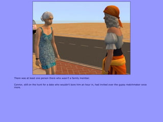 There was at least one person there who wasn’t a family member.

Connor, still on the hunt for a date who wouldn‟t bore him an hour in, had invited over the gypsy matchmaker once
more.
 