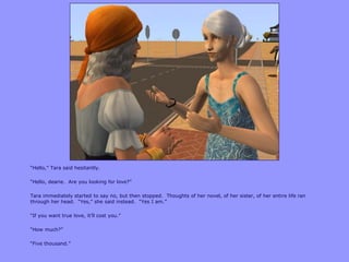“Hello,” Tara said hesitantly.

“Hello, dearie. Are you looking for love?”

Tara immediately started to say no, but then stopped. Thoughts of her novel, of her sister, of her entire life ran
through her head. “Yes,” she said instead. “Yes I am.”

“If you want true love, it‟ll cost you.”

“How much?”

“Five thousand.”
 