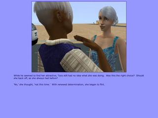 While he seemed to find her attractive, Tara still had no idea what she was doing. Was this the right choice? Should
she back off, as she always had before?

„No,‟ she thought, „not this time.‟ With renewed determination, she began to flirt.
 