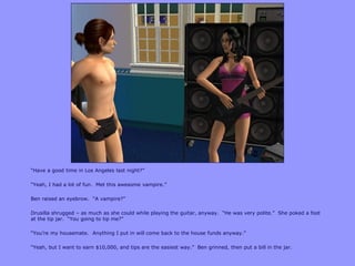 “Have a good time in Los Angeles last night?”

“Yeah, I had a lot of fun. Met this awesome vampire.”

Ben raised an eyebrow. “A vampire?”

Drusilla shrugged – as much as she could while playing the guitar, anyway. “He was very polite.” She poked a foot
at the tip jar. “You going to tip me?”

“You‟re my housemate. Anything I put in will come back to the house funds anyway.”

“Yeah, but I want to earn $10,000, and tips are the easiest way.” Ben grinned, then put a bill in the jar.
 