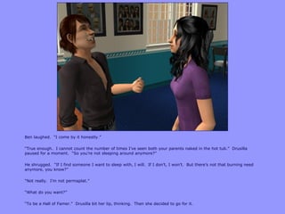 Ben laughed. “I come by it honestly.”

“True enough. I cannot count the number of times I‟ve seen both your parents naked in the hot tub.” Drusilla
paused for a moment. “So you‟re not sleeping around anymore?”

He shrugged. “If I find someone I want to sleep with, I will. If I don‟t, I won‟t. But there‟s not that burning need
anymore, you know?”

“Not really. I‟m not permaplat.”

“What do you want?”

“To be a Hall of Famer.” Drusilla bit her lip, thinking. Then she decided to go for it.
 