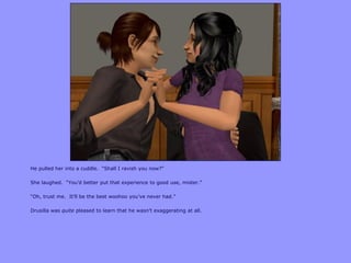 He pulled her into a cuddle. “Shall I ravish you now?”

She laughed. “You‟d better put that experience to good use, mister.”

“Oh, trust me. It‟ll be the best woohoo you‟ve never had.”

Drusilla was quite pleased to learn that he wasn‟t exaggerating at all.
 