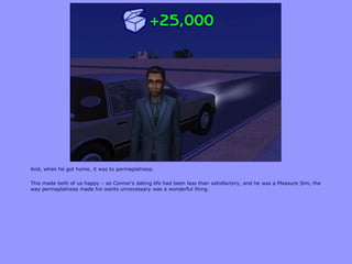 And, when he got home, it was to permaplatness.

This made both of us happy – as Connor‟s dating life had been less than satisfactory, and he was a Pleasure Sim, the
way permaplatness made his wants unnecessary was a wonderful thing.
 