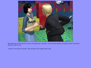 Not listening to them did have some consequences, however, such as being totally unprepared when the Secret
Society came for her.

Luckily for the Secret Society, Kate decided to be happy about that.
 