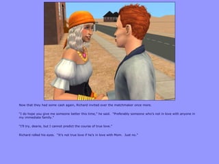 Now that they had some cash again, Richard invited over the matchmaker once more.

“I do hope you give me someone better this time,” he said. “Preferably someone who‟s not in love with anyone in
my immediate family.”

“I‟ll try, dearie, but I cannot predict the course of true love.”

Richard rolled his eyes. “It‟s not true love if he‟s in love with Mom. Just no.”
 