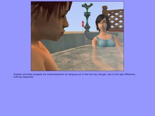 Graham and Kate escaped the embarrassment by hanging out in the hot tub, though, due to the age difference,
nothing happened.
 
