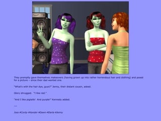 They promptly gave themselves makeovers (having grown up into rather horrendous hair and clothing) and posed
for a picture – since their dad wanted one.

“What‟s with the hair dye, guys?” Jenny, their distant cousin, asked.

Glory shrugged. “I like red.”

“And I like pigtails! And purple!” Kennedy added.

---

JossCordyXanderDawnDarlaJenny
 