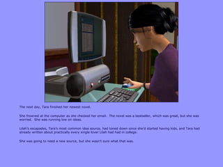 The next day, Tara finished her newest novel.

She frowned at the computer as she checked her email. The novel was a bestseller, which was great, but she was
worried. She was running low on ideas.

Lilah‟s escapades, Tara‟s most common idea source, had toned down since she‟d started having kids, and Tara had
already written about practically every single lover Lilah had had in college.

She was going to need a new source, but she wasn‟t sure what that was.
 