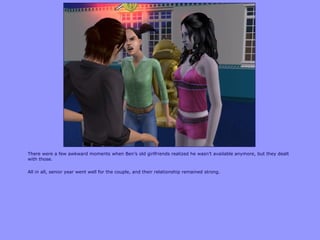 There were a few awkward moments when Ben‟s old girlfriends realized he wasn‟t available anymore, but they dealt
with those.

All in all, senior year went well for the couple, and their relationship remained strong.
 