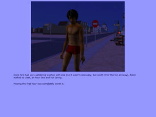 Once he‟d had very satisfying woohoo with Zoe (no it wasn‟t necessary, but worth it for the fun anyway), Robin
walked to class, an hour late and not caring.

Missing the first hour was completely worth it.
 