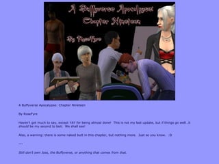 A Buffyverse Apocalypse: Chapter Nineteen

By RoseFyre

Haven‟t got much to say, except YAY for being almost done! This is not my last update, but if things go well…it
should be my second to last. We shall see!

Also, a warning: there is some naked butt in this chapter, but nothing more. Just so you know. :D

---

Still don’t own Joss, the Buffyverse, or anything that comes from that.
 