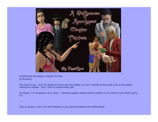 A Buffyverse Apocalypse: Chapter Thirteen
By RoseFyre

Not much to say - sorry for taking so long to get this chapter out, but I wanted to play quite a bit of time before
writing this chapter. Plus, I had my apocaversary gift.

As always, I’m not going to do a recap - I strongly suggest reading earlier chapters if you want to know what’s going
on.

---

And, as always, I don't own Joss Whedon or any characters/places from Buffy/Angel.
 