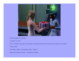 At UC Sunnydale, life continued.

“A present? For me?”

“Yeah. I thought I would get you something for basically joining the family, and since I’m leaving in a few hours.”

“Thanks, Dawn.”

“No problem, Sophie.” She bounced a little. “Open it!”

Sophie did, a smile on her face. “A cell phone! Thanks!”
 