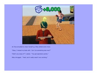 As Tara smustled to cheer herself up, Riley skilled some more.

“Okay, I maxed my body skill. Can I do something else now?”

“Didn’t you enjoy it?” I asked. “You got aspiration points.”

Riley shrugged. “Yeah, but it really wasn’t very exciting.”
 