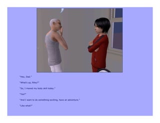 “Hey, Dad.”

“What’s up, Riley?”

“So, I maxed my body skill today.”

“Yes?”

“And I want to do something exciting, have an adventure.”

“Like what?”
 