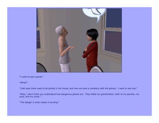 “I want to see a ghost.”

“What?”

“Lilah says there used to be ghosts in the house, and now we have a cemetery with the graves. I want to see one.”

“Riley, I don’t think you understand how dangerous ghosts are. They killed my grandmother, both of my parents, my
aunt, and my uncle.”

“The danger is what makes it exciting.”
 