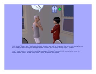 “Well, alright,” Rupert said. “We’ll go to Restfield Cemetery and look for the ghosts. But we’re only staying for one
hour, and if you don’t see a ghost during that time, I’m sorry, but we’re not staying longer. Alright?”

“Fine.” Riley, however, knew that he would go back again if he wasn’t successful this time, whether or not his
parents wanted him to. He was going to see a ghost, no matter what it took.
 