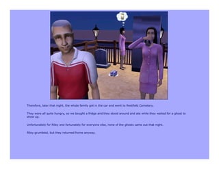 Therefore, later that night, the whole family got in the car and went to Restfield Cemetery.

They were all quite hungry, so we bought a fridge and they stood around and ate while they waited for a ghost to
show up.

Unfortunately for Riley and fortunately for everyone else, none of the ghosts came out that night.

Riley grumbled, but they returned home anyway.
 